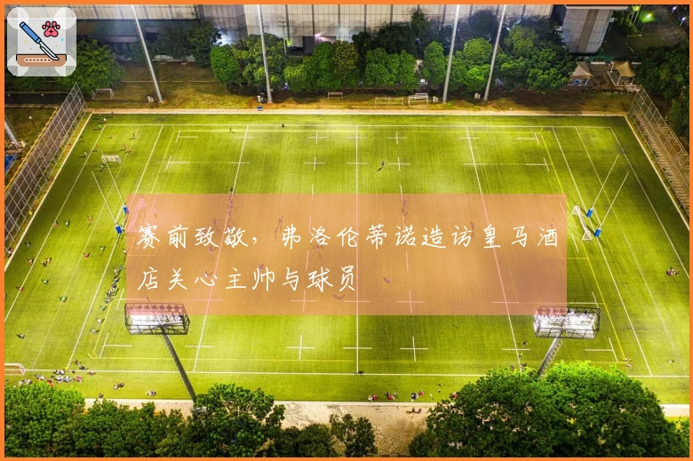 赛前致敬，弗洛伦蒂诺造访皇马酒店关心主帅与球员