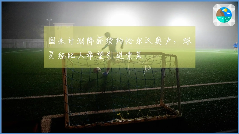 国米计划降薪续约恰尔汉奥卢，球员经纪人希望引进索莱