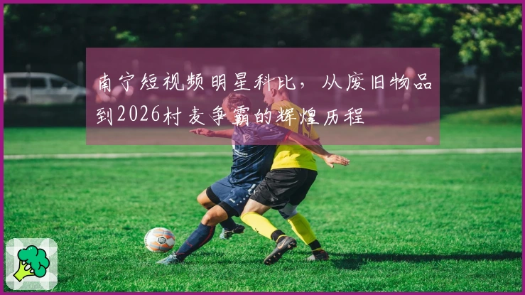 南宁短视频明星科比，从废旧物品到2026村麦争霸的辉煌历程