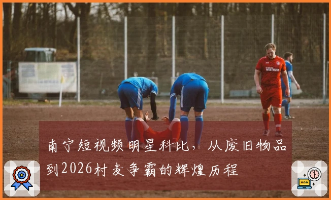 南宁短视频明星科比，从废旧物品到2026村麦争霸的辉煌历程