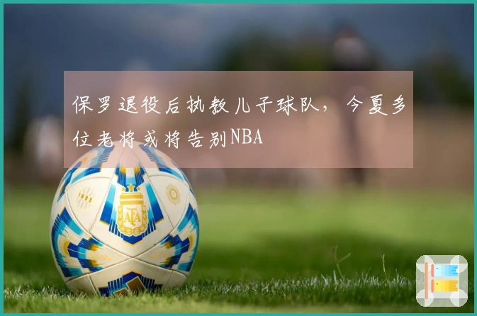 保罗退役后执教儿子球队，今夏多位老将或将告别NBA