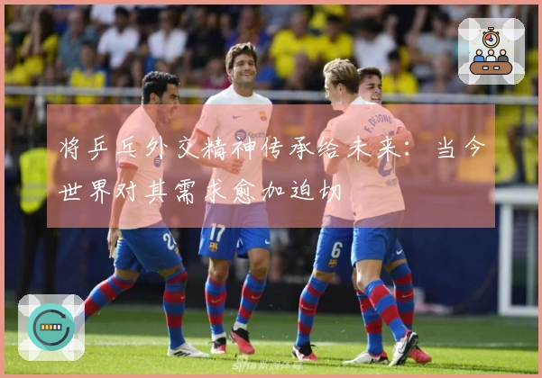 将乒乓外交精神传承给未来：当今世界对其需求愈加迫切