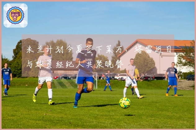 米兰计划今夏签下莱万，塔雷近日与球员经纪人共聚晚餐