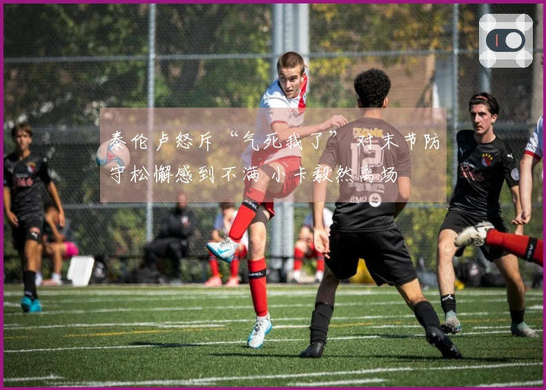 泰伦卢怒斥“气死我了” 对末节防守松懈感到不满 小卡毅然离场