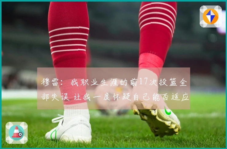 穆雷：我职业生涯的前17次投篮全部失误 让我一度怀疑自己能否适应NBA