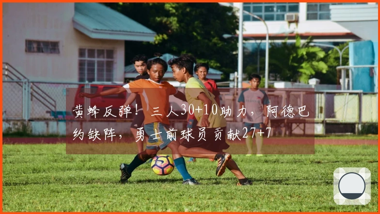 黄蜂反弹！三人30+10助力，阿德巴约缺阵，勇士前球员贡献27+7