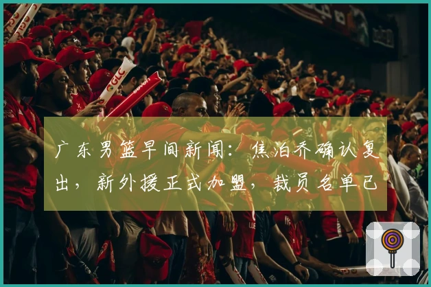 广东男篮早间新闻：焦泊乔确认复出，新外援正式加盟，裁员名单已定